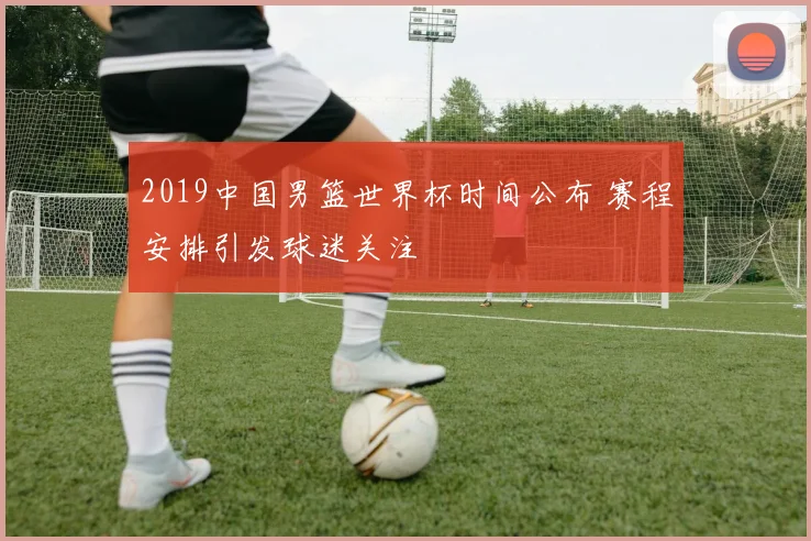 2019中国男篮世界杯时间公布 赛程安排引发球迷关注