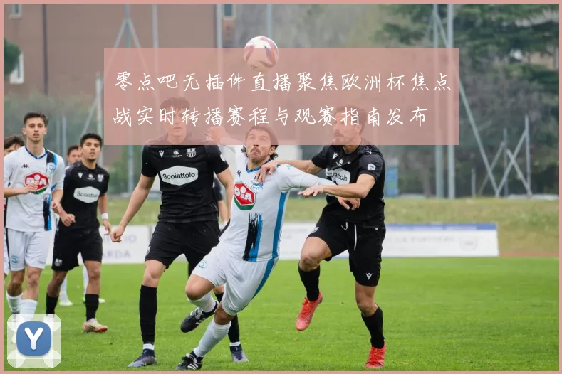 零点吧无插件直播聚焦欧洲杯焦点战实时转播赛程与观赛指南发布