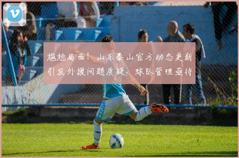 尴尬局面！山东泰山官方动态更新引发外援问题质疑，球队管理亟待提升_训练基地_球员_赛季