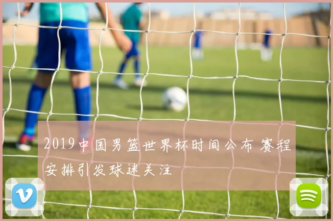 2019中国男篮世界杯时间公布 赛程安排引发球迷关注