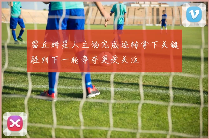 雷丘姆星人主场完成逆转拿下关键胜利下一轮争夺更受关注