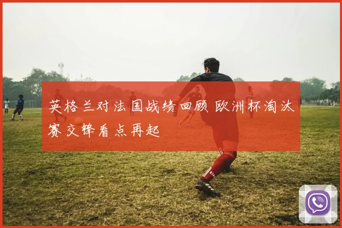 英格兰对法国战绩回顾 欧洲杯淘汰赛交锋看点再起