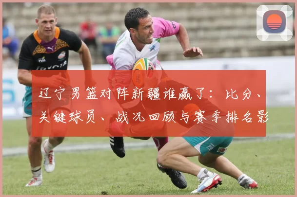 辽宁男篮对阵新疆谁赢了：比分、关键球员、战况回顾与赛季排名影响
