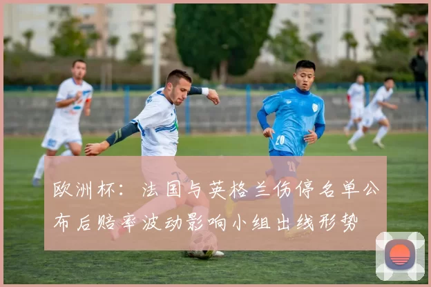 欧洲杯：法国与英格兰伤停名单公布后赔率波动影响小组出线形势