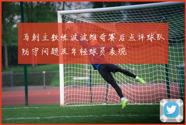 马刺主教练波波维奇赛后点评球队防守问题及年轻球员表现