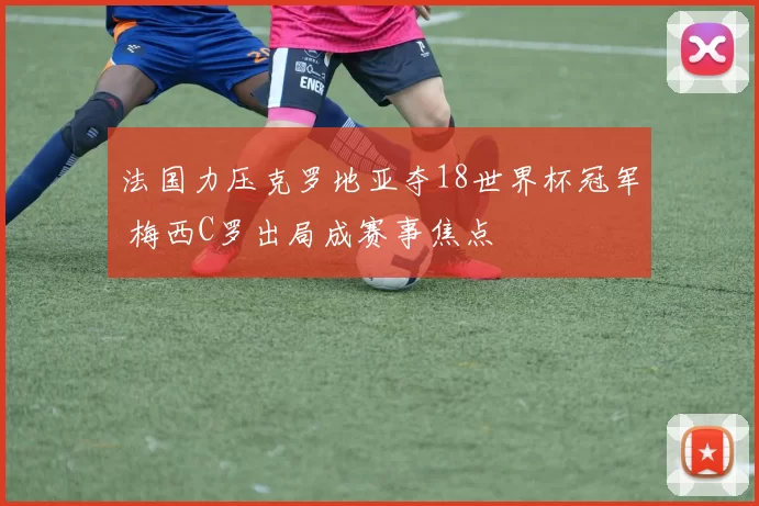 法国力压克罗地亚夺18世界杯冠军 梅西C罗出局成赛事焦点