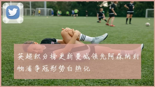 英超积分榜更新曼城领先阿森纳利物浦争冠形势白热化