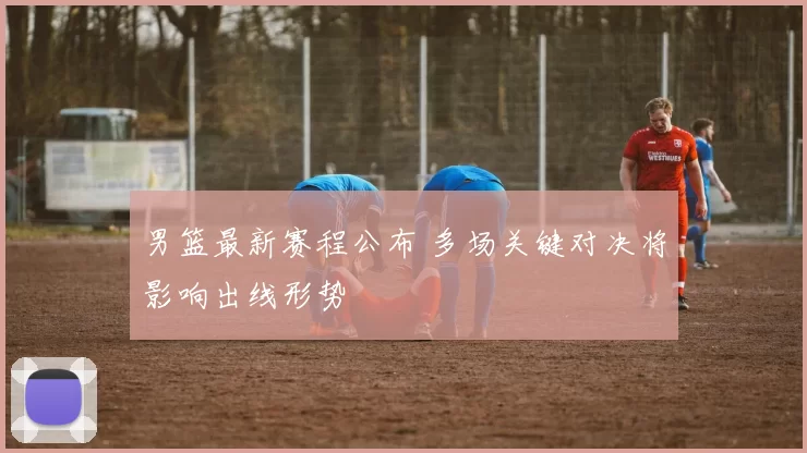男篮最新赛程公布 多场关键对决将影响出线形势