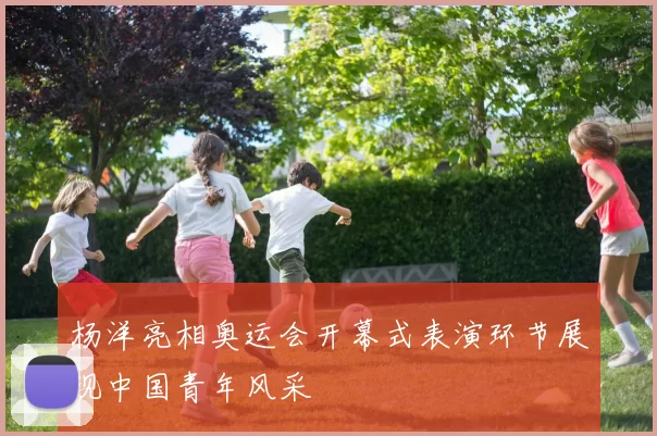 杨洋亮相奥运会开幕式表演环节展现中国青年风采