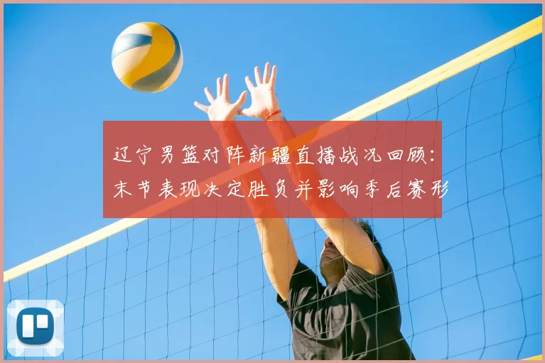 辽宁男篮对阵新疆直播战况回顾：末节表现决定胜负并影响季后赛形势