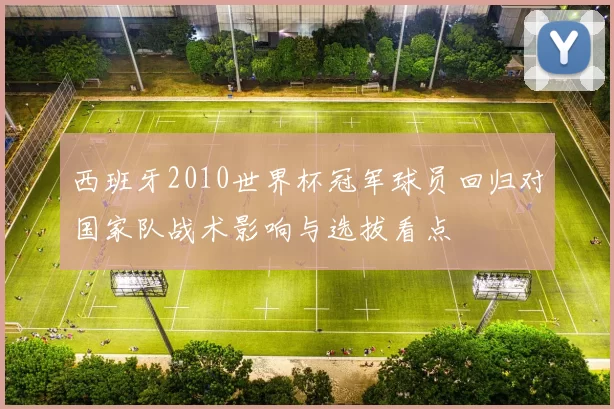 西班牙2010世界杯冠军球员回归对国家队战术影响与选拔看点