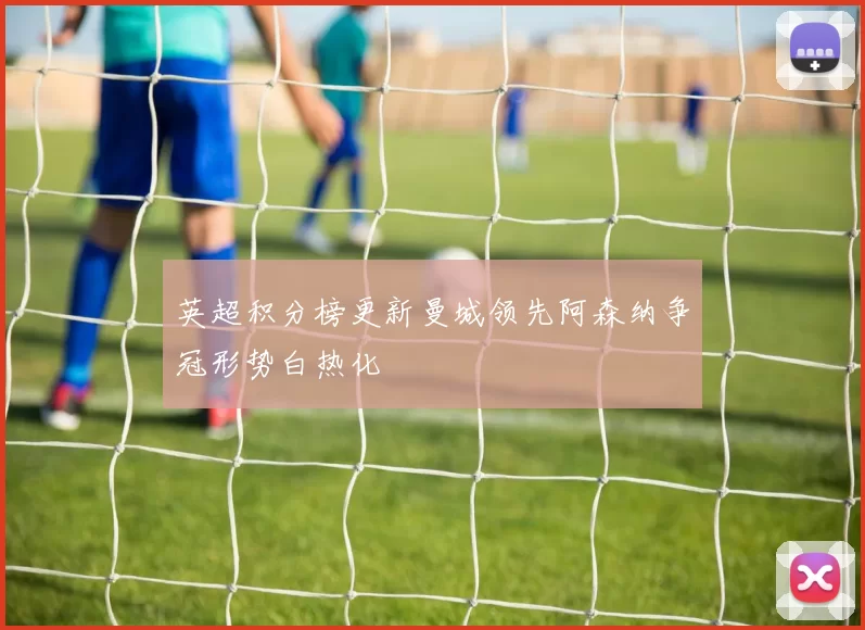 英超积分榜更新曼城领先阿森纳争冠形势白热化