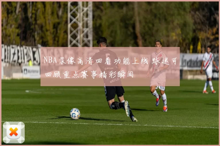 NBA录像高清回看功能上线 球迷可回顾重点赛事精彩瞬间