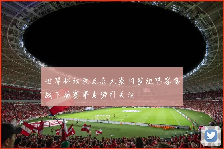 世界杯结束后各大豪门重组阵容备战下届赛事走势引关注