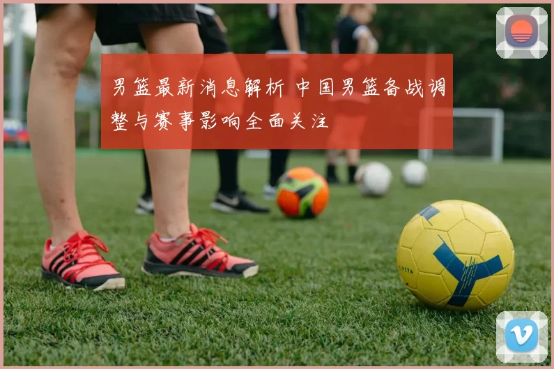 男篮最新消息解析 中国男篮备战调整与赛事影响全面关注