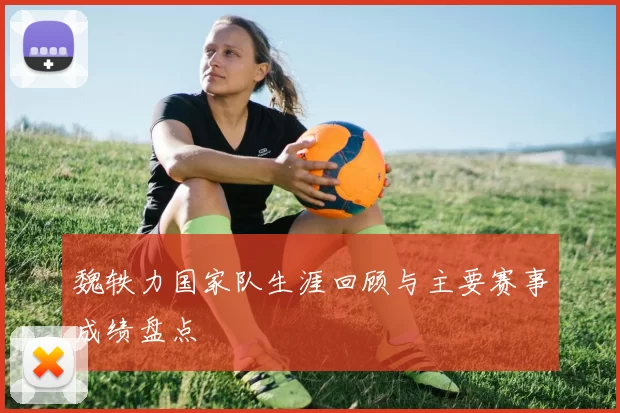 魏轶力国家队生涯回顾与主要赛事成绩盘点