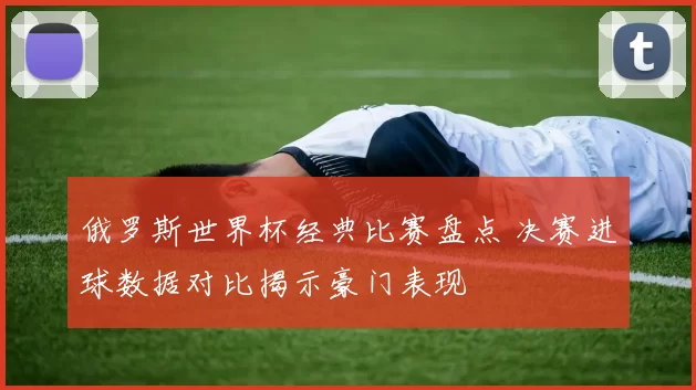 俄罗斯世界杯经典比赛盘点 决赛进球数据对比揭示豪门表现