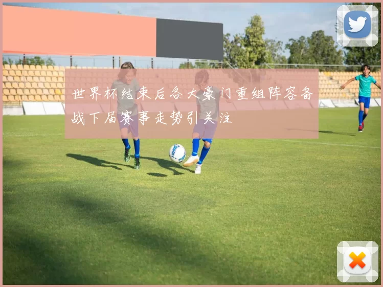 世界杯结束后各大豪门重组阵容备战下届赛事走势引关注