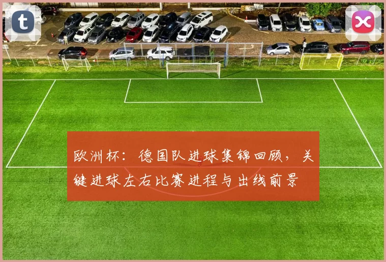 欧洲杯：德国队进球集锦回顾，关键进球左右比赛进程与出线前景