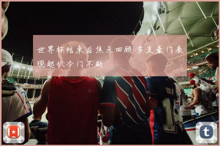 世界杯结束后焦点回顾 多支豪门表现起伏冷门不断