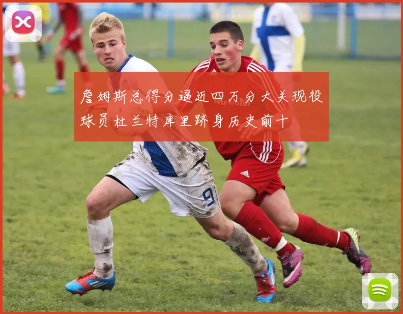 詹姆斯总得分逼近四万分大关现役球员杜兰特库里跻身历史前十