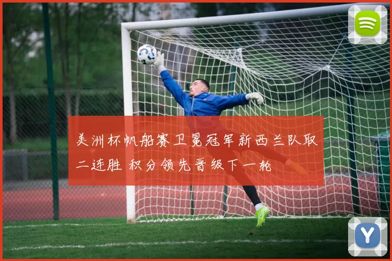 美洲杯帆船赛卫冕冠军新西兰队取二连胜 积分领先晋级下一轮