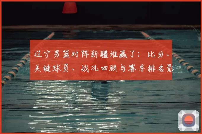 辽宁男篮对阵新疆谁赢了：比分、关键球员、战况回顾与赛季排名影响