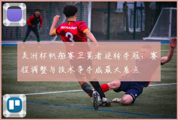 美洲杯帆船赛卫冕者逆转夺冠，赛程调整与技术争夺成最大看点