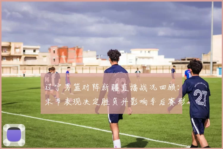 辽宁男篮对阵新疆直播战况回顾：末节表现决定胜负并影响季后赛形势