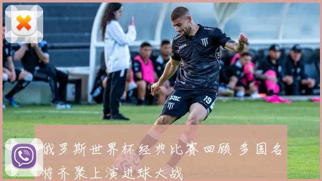 俄罗斯世界杯经典比赛回顾 多国名将齐聚上演进球大战
