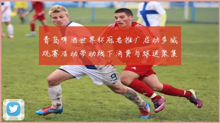 青岛啤酒世界杯冠名推广启动多城观赛活动带动线下消费与球迷聚集