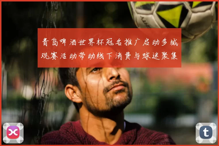 青岛啤酒世界杯冠名推广启动多城观赛活动带动线下消费与球迷聚集