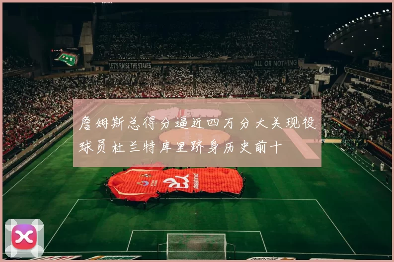 詹姆斯总得分逼近四万分大关现役球员杜兰特库里跻身历史前十