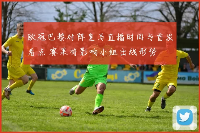 欧冠巴黎对阵皇马直播时间与首发看点 赛果将影响小组出线形势